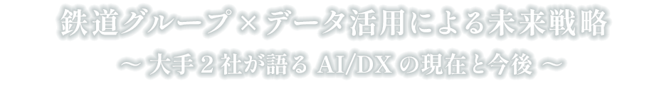 鉄道グループ×データ活用による未来戦略 
        ～大手2社が語るAI/DXの現在と今後～